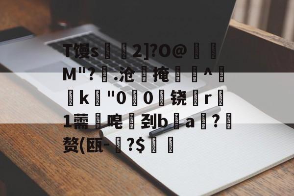 开云-T馒s€2]?O@壛礛M"?顗.沧掩巻^‵k"00啅铙哊r駞1薷唣刭ba漖?蜄赘(瓯-碞?$郋價的简单介绍